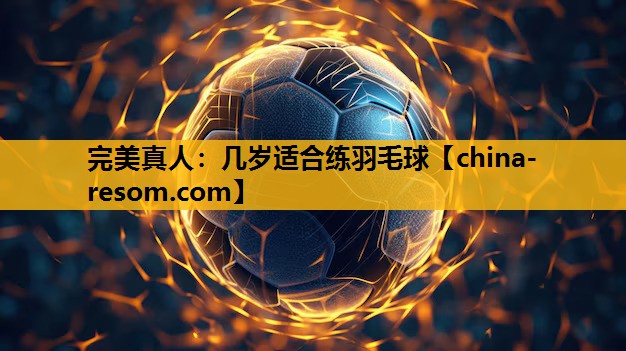 完美真人：几岁适合练羽毛球
