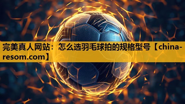 完美真人网站：怎么选羽毛球拍的规格型号
